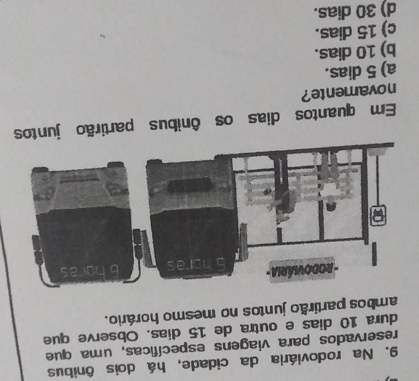 Na rodoviária da cidade, há dois ônibus
reservados para viagens específicas, uma que
dura 10 dias e outra de 15 dias. Observe que
ambos partirão juntos no mesmo horário.
Em quantos dias os ônibus partirão jun
novamente?
a) 5 dias.
b) 10 dias.
c) 15 dias.
d) 30 dias.