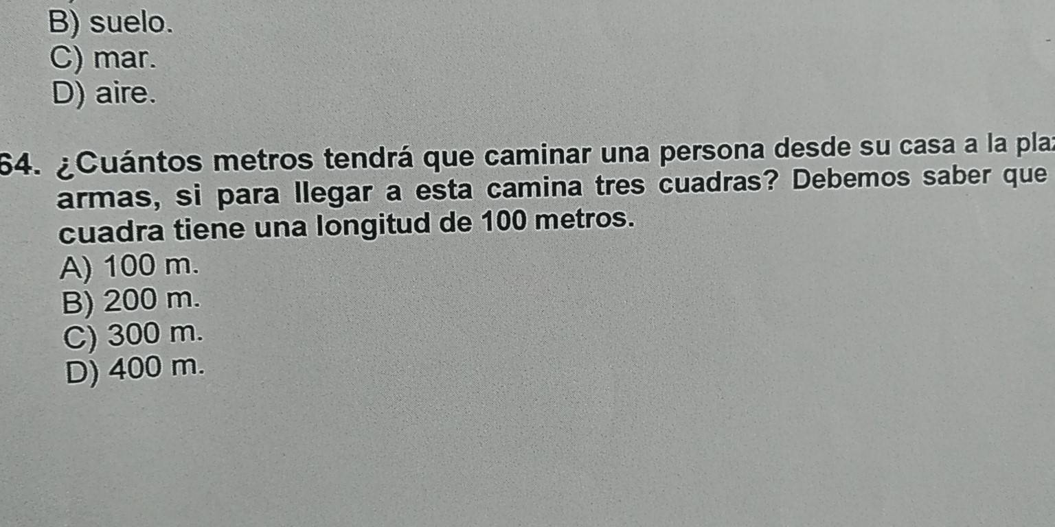 B) suelo.
C) mar.
D) aire.
64. ¿Cuántos metros tendrá que caminar una persona desde su casa a la plaz
armas, si para llegar a esta camina tres cuadras? Debemos saber que
cuadra tiene una longitud de 100 metros.
A) 100 m.
B) 200 m.
C) 300 m.
D) 400 m.