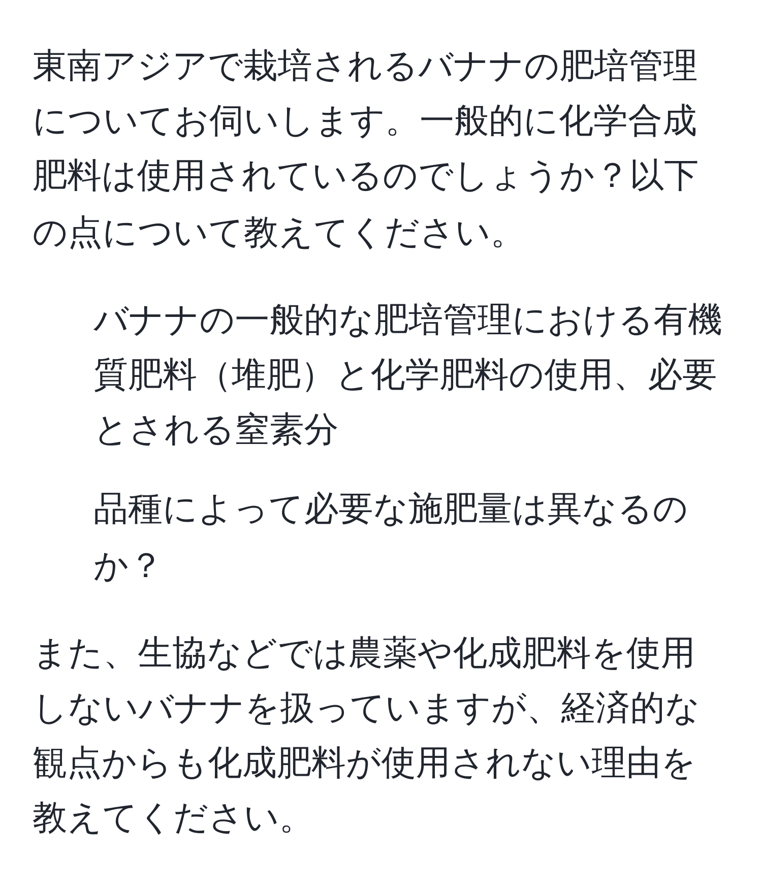 東南アジアで栽培されるバナナの肥培管理についてお伺いします。一般的に化学合成肥料は使用されているのでしょうか？以下の点について教えてください。
1. バナナの一般的な肥培管理における有機質肥料堆肥と化学肥料の使用、必要とされる窒素分
2. 品種によって必要な施肥量は異なるのか？

また、生協などでは農薬や化成肥料を使用しないバナナを扱っていますが、経済的な観点からも化成肥料が使用されない理由を教えてください。