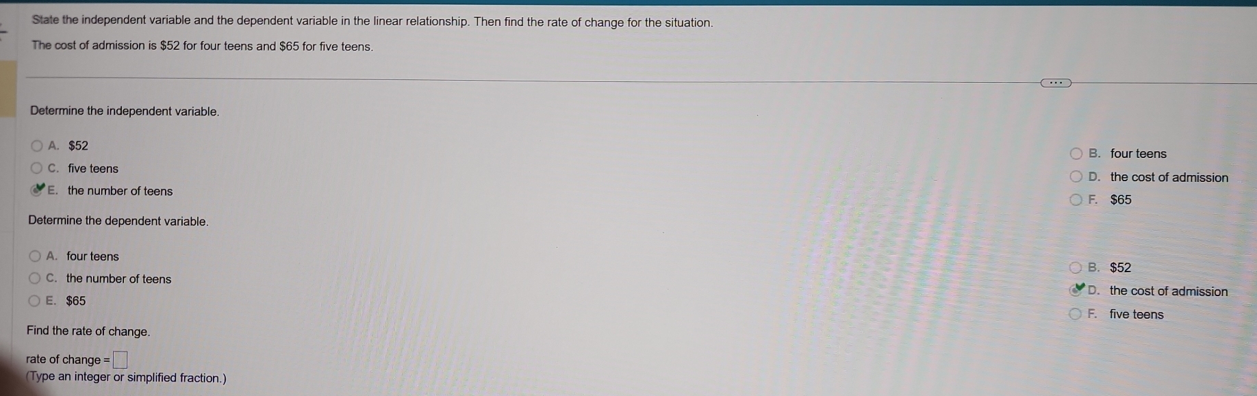 State the independent variable and the dependent variable in the linear relationship. Then find the rate of change for the situation
The cost of admission is $52 for four teens and $65 for five teens.
Determine the independent variable.
A. $52
B. four teens
C. five teens D. the cost of admission
E. the number of teens
F. $65
Determine the dependent variable.
A. four teens
B. $52
C. the number of teens D. the cost of admission
E. $65
F. five teens
Find the rate of change.
rate of change =□
(Type an integer or simplified fraction.)