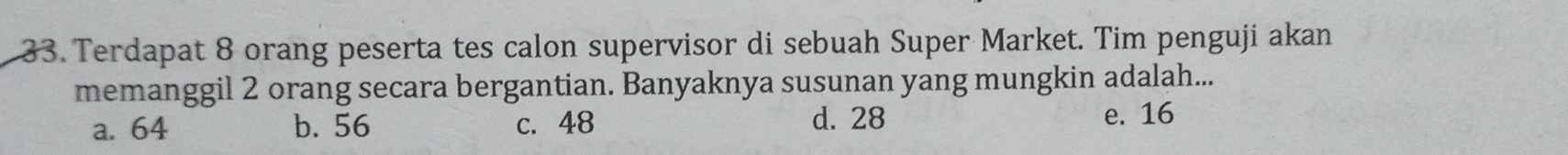 Terdapat 8 orang peserta tes calon supervisor di sebuah Super Market. Tim penguji akan
memanggil 2 orang secara bergantian. Banyaknya susunan yang mungkin adalah...
a. 64 b. 56 c. 48 d. 28 e. 16