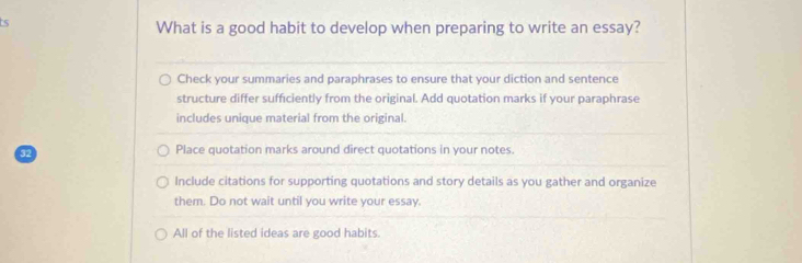 What is a good habit to develop when preparing to write an essay?
Check your summaries and paraphrases to ensure that your diction and sentence
structure differ sufficiently from the original. Add quotation marks if your paraphrase
includes unique material from the original.
32
Place quotation marks around direct quotations in your notes.
Include citations for supporting quotations and story details as you gather and organize
them. Do not wait until you write your essay.
All of the listed ideas are good habits.