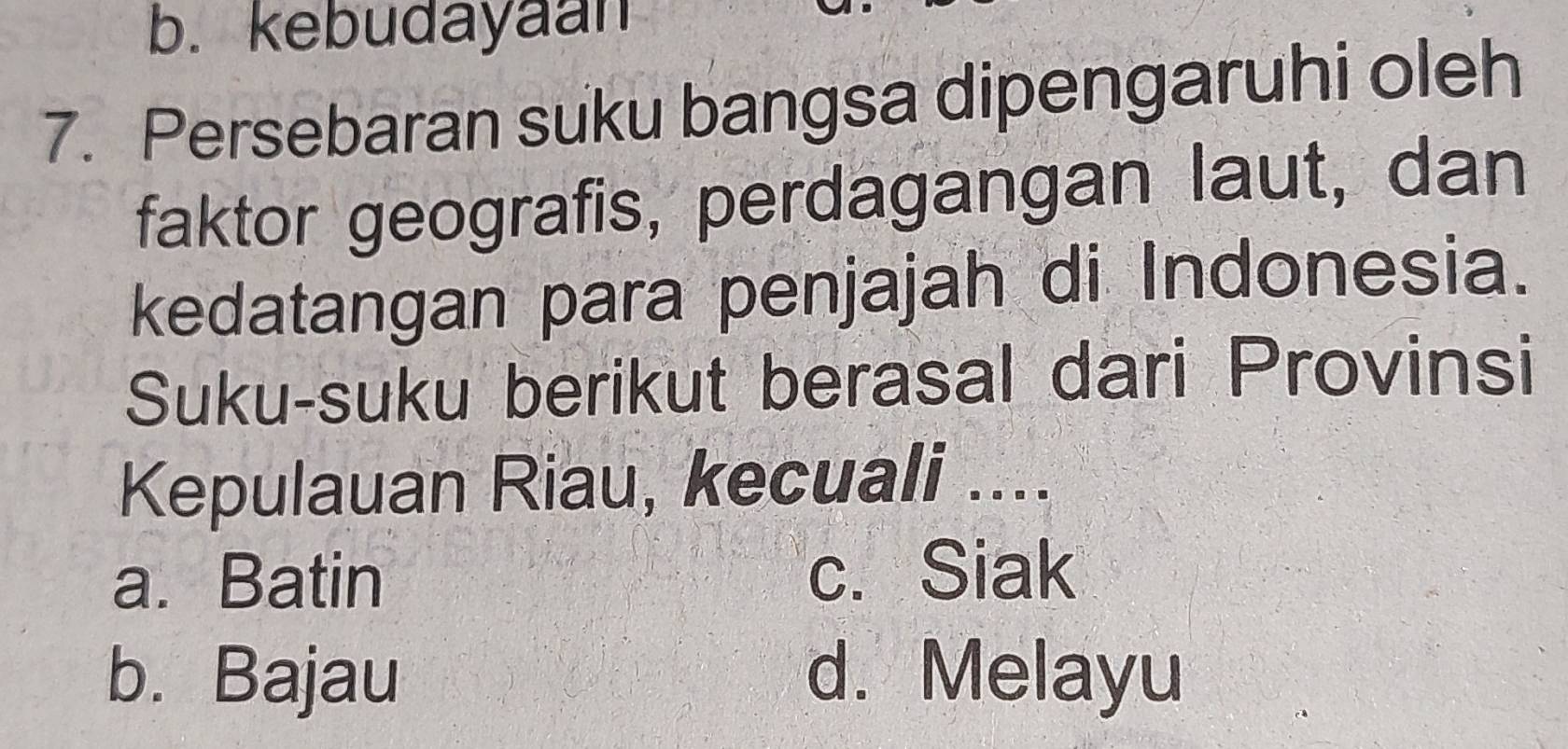 b. kebudayaan
7. Persebaran suku bangsa dipengaruhi oleh
faktor geografis, perdagangan laut, dan
kedatangan para penjajah di Indonesia.
Suku-suku berikut berasal dari Provinsi
Kepulauan Riau, kecuali ....
a. Batin c. Siak
b. Bajau d. Melayu