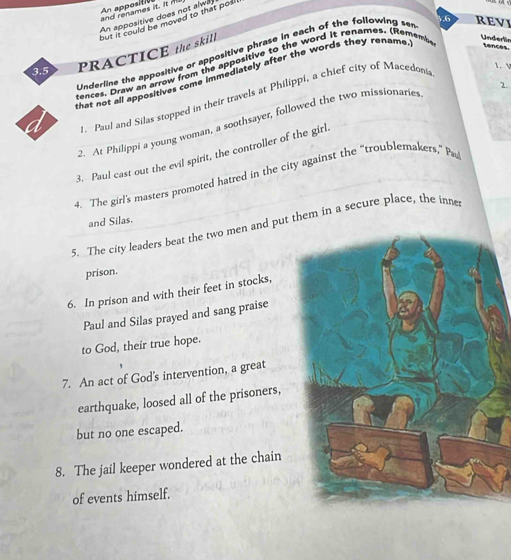 An appositiv 
and renames it. It m 
An appositive does not alwa 
.6 REVI 
but it could be moved to that posl . 
3.5 PRACTICE the skill 
Underlin 
Underline the appositive or appositive phrase in each of the following ser 
1. V 
tences. Draw an arrow from the appositive to the word it renames. (Remembe tences. 
that not all appositives come immediately after the words they rename . 
2. 
. Paul and Silas stopped in their travels at Philippi, a chief city of Macedonia 
2. At Philippi a young woman, a soothsayer, followed the two missionaries 
a 
3. Paul cast out the evil spirit, the controller of the girl 
4. The girl’s masters promoted hatred in the city against the “troublemakers,” Pau 
and Silas. 
5. The city leaders beat the two men and put them in a secure place, the inner 
prison. 
6. In prison and with their feet in stocks, 
Paul and Silas prayed and sang praise 
to God, their true hope. 
7. An act of God’s intervention, a great 
earthquake, loosed all of the prisoners, 
but no one escaped. 
8. The jail keeper wondered at the chain 
of events himself.