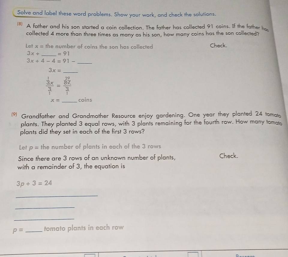 Solve and label these word problems. Show your work, and check the solutions. 
(8) A father and his son started a coin collection. The father has collected 91 coins. If the father has 
collected 4 more than three times as many as his son, how many coins has the son collected? 
Let x= the number of coins the son has collected Check.
3x+ _  =91
3x+4-4=91- _ 
_ 3x=
frac beginarrayr 1 3xendarray 3=frac  29/8x 3
x= _coins 
( Grandfather and Grandmother Resource enjoy gardening. One year they planted 24 tomato 
plants. They planted 3 equal rows, with 3 plants remaining for the fourth row. How many tomato 
plants did they set in each of the first 3 rows? 
Let p= the number of plants in each of the 3 rows 
Since there are 3 rows of an unknown number of plants, Check. 
with a remainder of 3, the equation is
3p+3=24
_ 
_ 
_
p= _tomato plants in each row