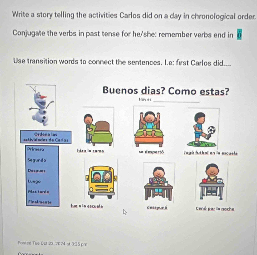 Write a story telling the activities Carlos did on a day in chronological order. 
Conjugate the verbs in past tense for he/she: remember verbs end in a 
Use transition words to connect the sentences. I.e: first Carlos did.... 
Buenos dias? Como estas? 
Hoyes_ 
Ordena las 
actividades de Carlos 
Primero hizo la cama se despertó Jugó futbol en la escuela 
Segundo 
Despues 
Luego 
Mas tarde 
Finalmente fue a la escuela 
desayunó Cenó por la noche 
Posted Tue Oct 22, 2024 at 8:25 pm