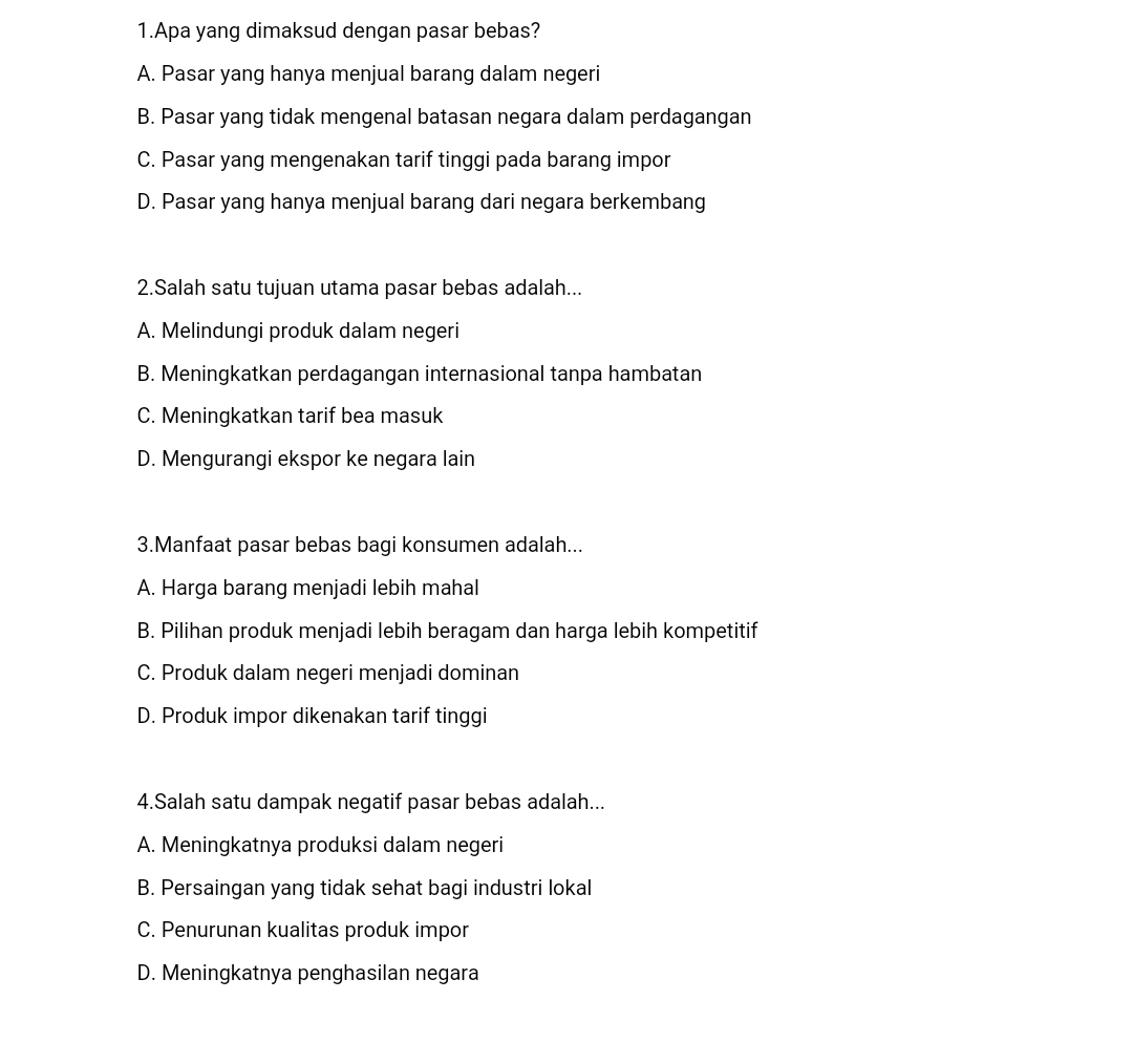 Apa yang dimaksud dengan pasar bebas?
A. Pasar yang hanya menjual barang dalam negeri
B. Pasar yang tidak mengenal batasan negara dalam perdagangan
C. Pasar yang mengenakan tarif tinggi pada barang impor
D. Pasar yang hanya menjual barang dari negara berkembang
2.Salah satu tujuan utama pasar bebas adalah...
A. Melindungi produk dalam negeri
B. Meningkatkan perdagangan internasional tanpa hambatan
C. Meningkatkan tarif bea masuk
D. Mengurangi ekspor ke negara lain
3.Manfaat pasar bebas bagi konsumen adalah...
A. Harga barang menjadi lebih mahal
B. Pilihan produk menjadi lebih beragam dan harga lebih kompetitif
C. Produk dalam negeri menjadi dominan
D. Produk impor dikenakan tarif tinggi
4.Salah satu dampak negatif pasar bebas adalah...
A. Meningkatnya produksi dalam negeri
B. Persaingan yang tidak sehat bagi industri lokal
C. Penurunan kualitas produk impor
D. Meningkatnya penghasilan negara