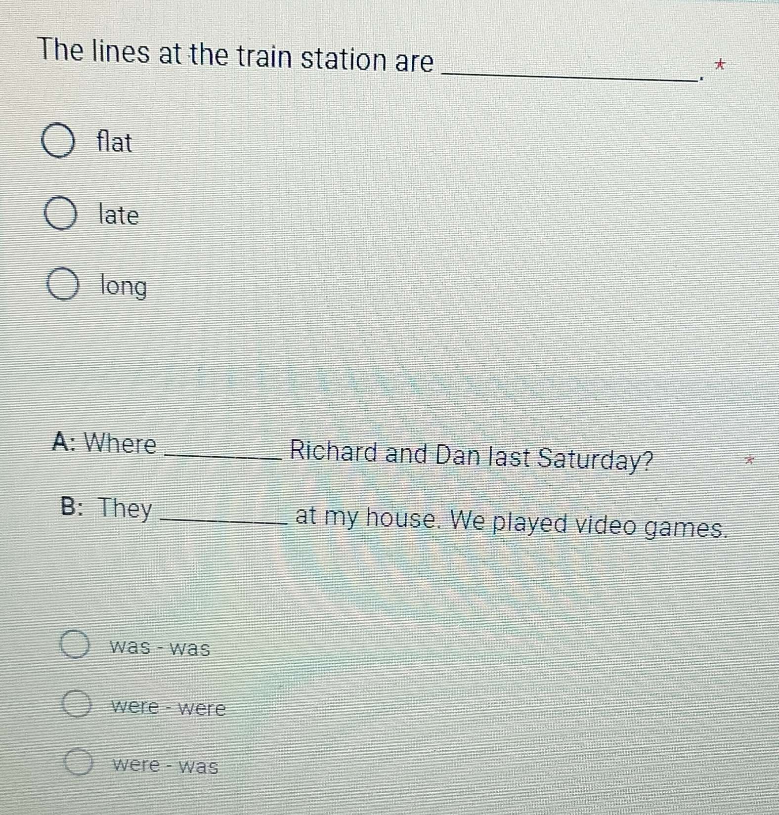 The lines at the train station are
_
*
flat
late
long
A: Where _Richard and Dan last Saturday?
*
B: They _at my house. We played video games.
was - was
were - were
were - was