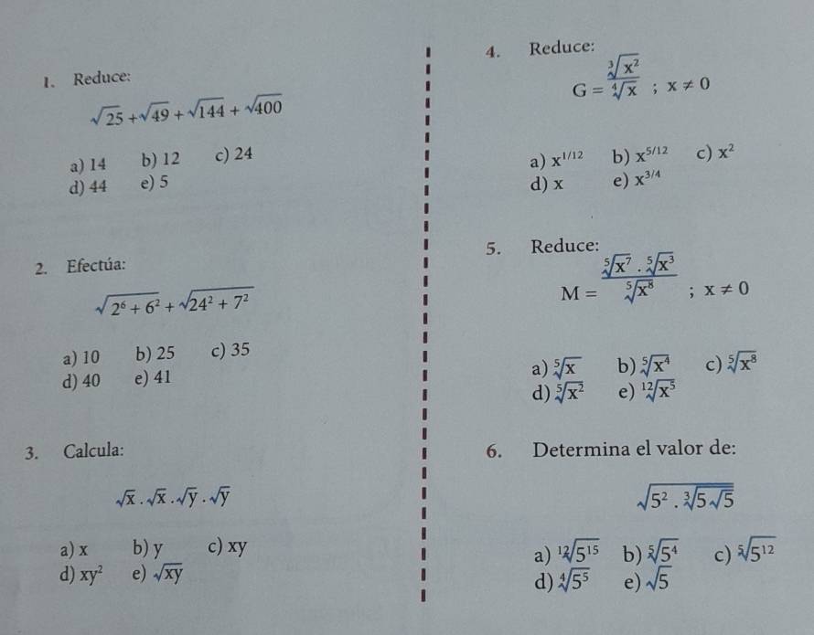 Reduce:
1. Reduce:
G= sqrt[3](x^2)/sqrt[4](x) ; x!= 0
sqrt(25)+sqrt(49)+sqrt(144)+sqrt(400)
a) 14 b) 12 c) 24 x^(1/12) b) x^(5/12) c) x^2
a)
d) 44 e) 5 d) x e) x^(3/4)
2. Efectúa: 5. Reduce:
sqrt(2^6+6^2)+sqrt(24^2+7^2)
M= sqrt[5](x^7)· sqrt[5](x^3)/sqrt[5](x^8) ; x!= 0
a) 10 b) 25 c) 35
d) 40 e) 41
a) sqrt[5](x) b) sqrt[5](x^4) c) sqrt[5](x^8)
d) sqrt[5](x^2) e) sqrt[12](x^5)
3. Calcula: 6. Determina el valor de:
sqrt(x).sqrt(x).sqrt(y).sqrt(y)
sqrt(5^2.sqrt [3]5sqrt 5)
a) x b) y c) xy sqrt[12](5^(15)) b) sqrt[5](5^4) c) sqrt[5](5^(12))
a)
d) xy^2 e) sqrt(xy) sqrt(5)
d) sqrt[4](5^5) e)