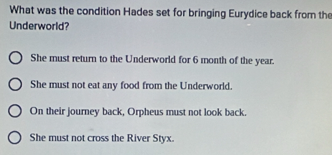 What was the condition Hades set for bringing Eurydice back from the
Underworld?
She must return to the Underworld for 6 month of the year.
She must not eat any food from the Underworld.
On their journey back, Orpheus must not look back.
She must not cross the River Styx.