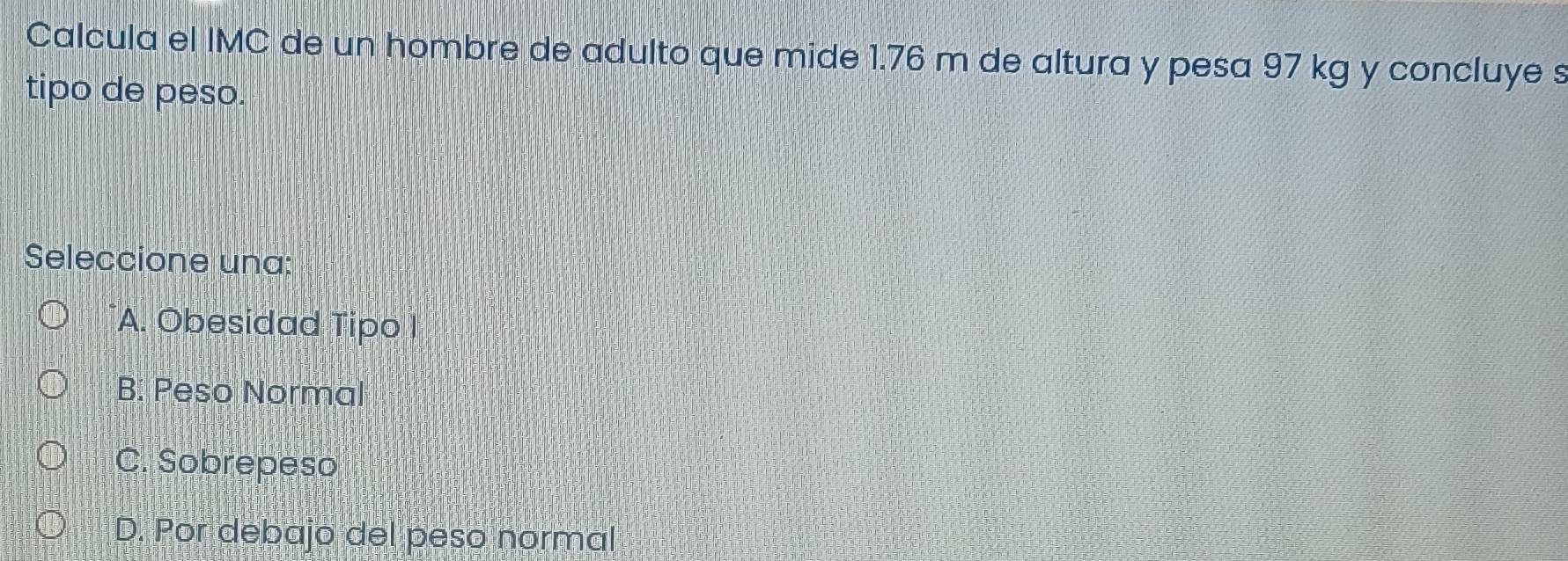 Calcula el IMC de un hombre de adulto que mide 1.76 m de altura y pesa 97 kg y concluye s
tipo de peso.
Seleccione una:
A. Obesidad Tipo I
B. Peso Normal
C. Sobrepeso
D. Por debajo del peso normal