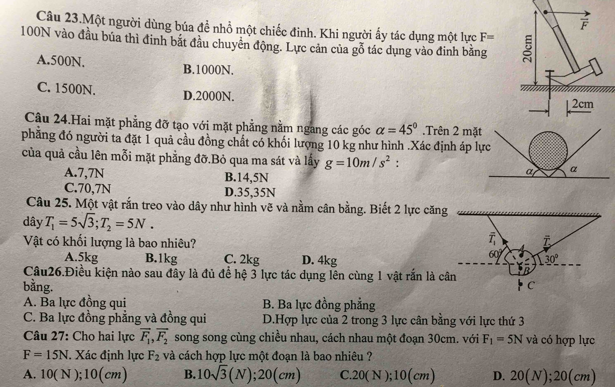 Câu 23.Một người dùng búa để nhồ một chiếc đinh. Khi người ấy tác dụng một lực F=
100N vào đầu búa thì đinh bắt đầu chuyển động. Lực cản của gỗ tác dụng vào đinh bằng
A.500N.
B.1000N.
C. 1500N. D.2000N.
Câu 24.Hai mặt phẳng đỡ tạo với mặt phẳng nằm ngang các góc alpha =45°.Trên 2 mặt
phẳng đó người ta đặt 1 quả cầu đồng chất có khối lượng 10 kg như hình .Xác định áp lực
của quả cầu lên mỗi mặt phẳng đỡ.Bỏ qua ma sát và lấy g=10m/s^2 :
A.7,7N B.14,5N
C.70,7N D.35,35N
Câu 25. Một vật rắn treo vào dây như hình vẽ và nằm cân bằng. Biết 2 lực căng
dây T_1=5sqrt(3);T_2=5N.
overline T_1
Vật có khối lượng là bao nhiêu? overline T
A.5kg B.1kg C. 2kg D. 4kg
60° 30°
Câu26.Điều kiện nào sau đây là đủ để hệ 3 lực tác dụng lên cùng 1 vật rắn là cân
bằng. C
A. Ba lực đồng qui B. Ba lực đồng phẳng
C. Ba lực đồng phắng và đồng qui D.Hợp lực của 2 trong 3 lực cân bằng với lực thứ 3
Câu 27: Cho hai lực vector F_1,vector F_2 song song cùng chiều nhau, cách nhau một đoạn 30cm. với F_1=5N và có hợp lực
F=15N. Xác định lực F_2 và cách hợp lực một đoạn là bao nhiêu ?
A. 10(N);10(cm) B. 10sqrt(3)(N);20(cm) C. 20(N);10(cm) D. 20(N);20(cm)