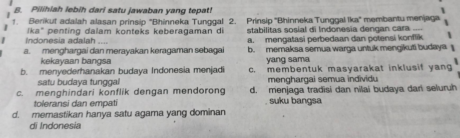 Pilihlah lebih dari satu jawaban yang tepat!
1. Berikut adalah alasan prinsip "Bhinneka Tunggal 2. Prinsip ''Bhinneka Tunggal Ika" membantu menjaga
lka" penting dalam konteks keberagaman di stabilitas sosial di Indonesia dengan cara ....
Indonesia adalah ....
a. mengatasi perbedaan dan potensi konflik
a. menghargai dan merayakan keragaman sebagai b. memaksa semua warga untuk mengikuti budaya
kekayaan bangsa yang sama
b. menyederhanakan budaya Indonesia menjadi c. membentuk masyarakat inklusif yang
satu budaya tunggal menghargai semua individu
c. menghindari konflik dengan mendorong d. menjaga tradisi dan nilai budaya dari seluruh
toleransi dan empati
suku bangsa
d. memastikan hanya satu agama yang dominan
di Indonesia