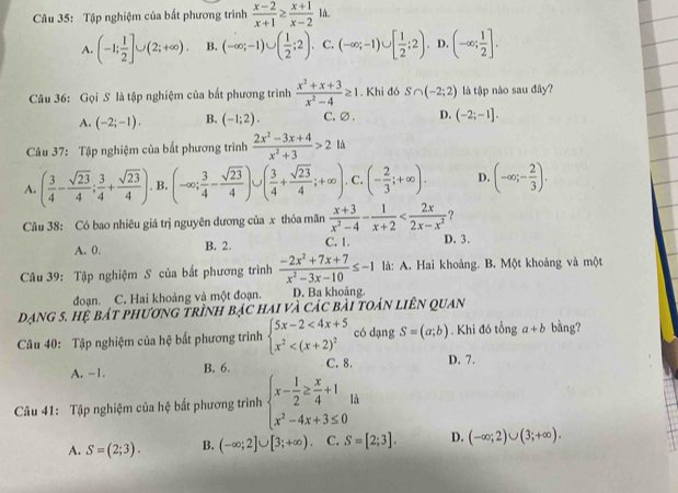 Tập nghiệm của bất phương trình  (x-2)/x+1 ≥  (x+1)/x-2 1a.
A. (-1; 1/2 ]∪ (2;+∈fty ). B. (-∈fty ;-1)∪ ( 1/2 ;2). C. (-∈fty ;-1)∪ [ 1/2 ;2). D. (-∈fty ; 1/2 ].
Câu 36: Gọi S là tập nghiệm của bắt phương trình  (x^2+x+3)/x^2-4 ≥ 1. Khi đó S∩ (-2;2) là tập nào sau đây?
A. (-2;-1). B. (-1;2). C. ∅ . D. (-2;-1].
Câu 37: Tập nghiệm của bất phương trình  (2x^2-3x+4)/x^2+3 >2ld
A. ( 3/4 - sqrt(23)/4 ; 3/4 + sqrt(23)/4 ). B. (-∈fty ; 3/4 - sqrt(23)/4 )∪ ( 3/4 + sqrt(23)/4 ;+∈fty ). C. (- 2/3 ;+∈fty ). D. (-∈fty ;- 2/3 ).
^-
Câu 38: Có bao nhiêu giá trị nguyên dương của x thỏa mãn  (x+3)/x^2-4 - 1/x+2  ?
C. 1.
A. 0. B. 2. D. 3.
Câu 39: Tập nghiệm S của bắt phương trình  (-2x^2+7x+7)/x^2-3x-10 ≤ -1 là: A. Hai khoảng. B. Một khoảng và một
đoạn. C. Hai khoảng và một đoạn. D. Ba khoảng.
dạng 5. hệ bát phương trình bạc hai và các bài toán liên quan
Câu 40: Tập nghiệm của hệ bất phương trình beginarrayl 5x-2<4x+5 x^2 có dạng S=(a;b). Khi đó tổng a+b bàng?
A. -1. B. 6. C. 8. D. 7.
Câu 41: Tập nghiệm của hệ bất phương trình beginarrayl x- 1/2 ≥  x/4 +1 x^2-4x+3≤ 0endarray. là
A. S=(2;3). B. (-∈fty ;2]∪ [3;+∈fty ) C. S=[2;3]. D. (-∈fty ;2)∪ (3;+∈fty ).