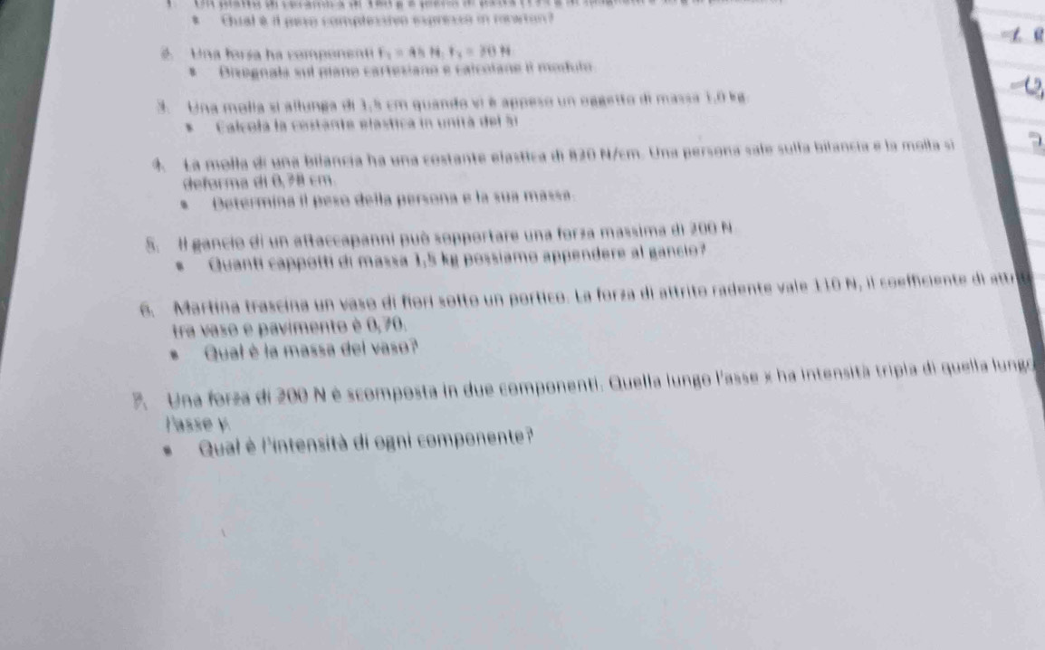 Chal e il paro complesstvo expresso in reaton 
. Una forsa ha component F_2=45H F_2=30H
B Dizegnala sul plano cartesiano e calcolane il modulo 
3. Una molia si allunga di 1,5 cm quando vi é appeso un oggetto di massa 1.0 kg
* Calcola la cestante elastica in unitá del 51
4 La molla di una bilancia ha una costante elastica di 820 N/cm. Una persona safe sulla bilancia e la molla sí 
deforma di 0,78 cm. 
* Determina il peso della persona e la sua massa. 
5. I gancio di un aftaccapanni può sopportare una forza massima di 200 N
Quanti cappotti di massa 1,5 kg possiamo appendere al gancio? 
6. Martína trascina un vaso di fíorí sotto un portico. La forza di attrito radente vale 110 N, il coefficiente di attri 
tra vaso e pavimento è 0,70. 
Qual è la massa del vaso? 
. Una forza di 200 N é scomposta in due componenti. Quella lungo l'asse x ha intensità tripia di quella lungo 
l'asse y. 
Qual è l'intensità di ogni componente?