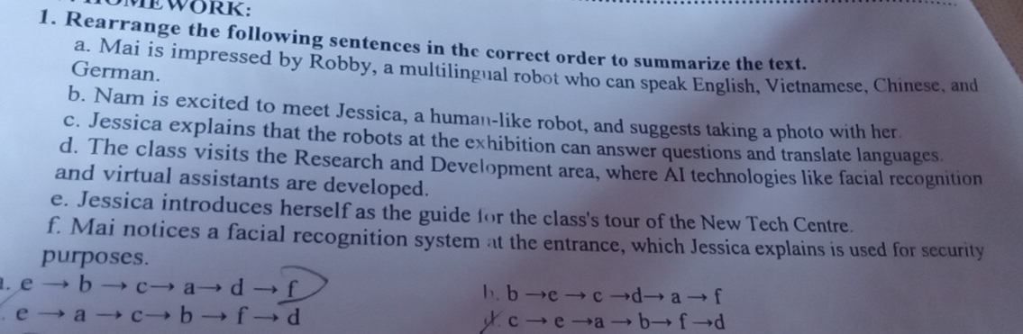 MEWORK: 
1. Rearrange the following sentences in the correct order to summarize the text. 
a. Mai is impressed by Robby, a multilingual robot who can speak English, Vietnamese, Chinese, and 
German. 
b. Nam is excited to meet Jessica, a human-like robot, and suggests taking a photo with her 
c. Jessica explains that the robots at the exhibition can answer questions and translate languages 
d. The class visits the Research and Development area, where AI technologies like facial recognition 
and virtual assistants are developed. 
e. Jessica introduces herself as the guide for the class's tour of the New Tech Centre. 
f. Mai notices a facial recognition system at the entrance, which Jessica explains is used for security 
purposes. 
. e → b → c→ a→ d → f b. b →e → c →d→ a → f
e → a → c→ b → f → d c → e →a → b→ f →d