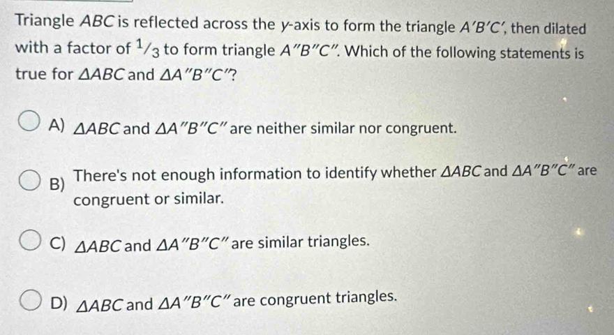 Triangle ABC is reflected across the y-axis to form the triangle A'B'C' , then dilated
with a factor of ¹/3 to form triangle A''B''C '. Which of the following statements is
true for △ ABC and △ A''B''C "?
A) △ ABC and △ A''B''C'' are neither similar nor congruent.
B) There's not enough information to identify whether △ ABC and △ A''B''C'' are
congruent or similar.
C) △ ABC and △ A''B''C' "are similar triangles.
D) △ ABC and △ A''B''C^ are congruent triangles.