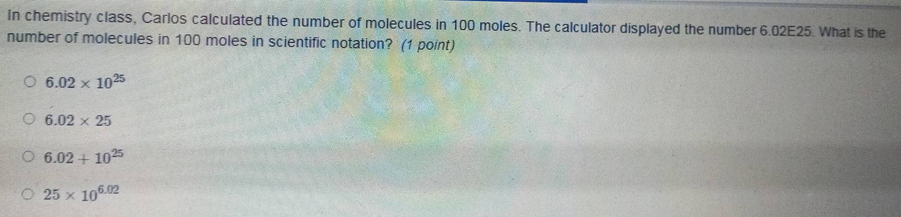 In chemistry class, Carlos calculated the number of molecules in 100 moles. The calculator displayed the number 6.02E25. What is the
number of molecules in 100 moles in scientific notation? (1 point)
6.02* 10^(25)
6.02* 25
6.02+10^(25)
25* 10^(6.02)