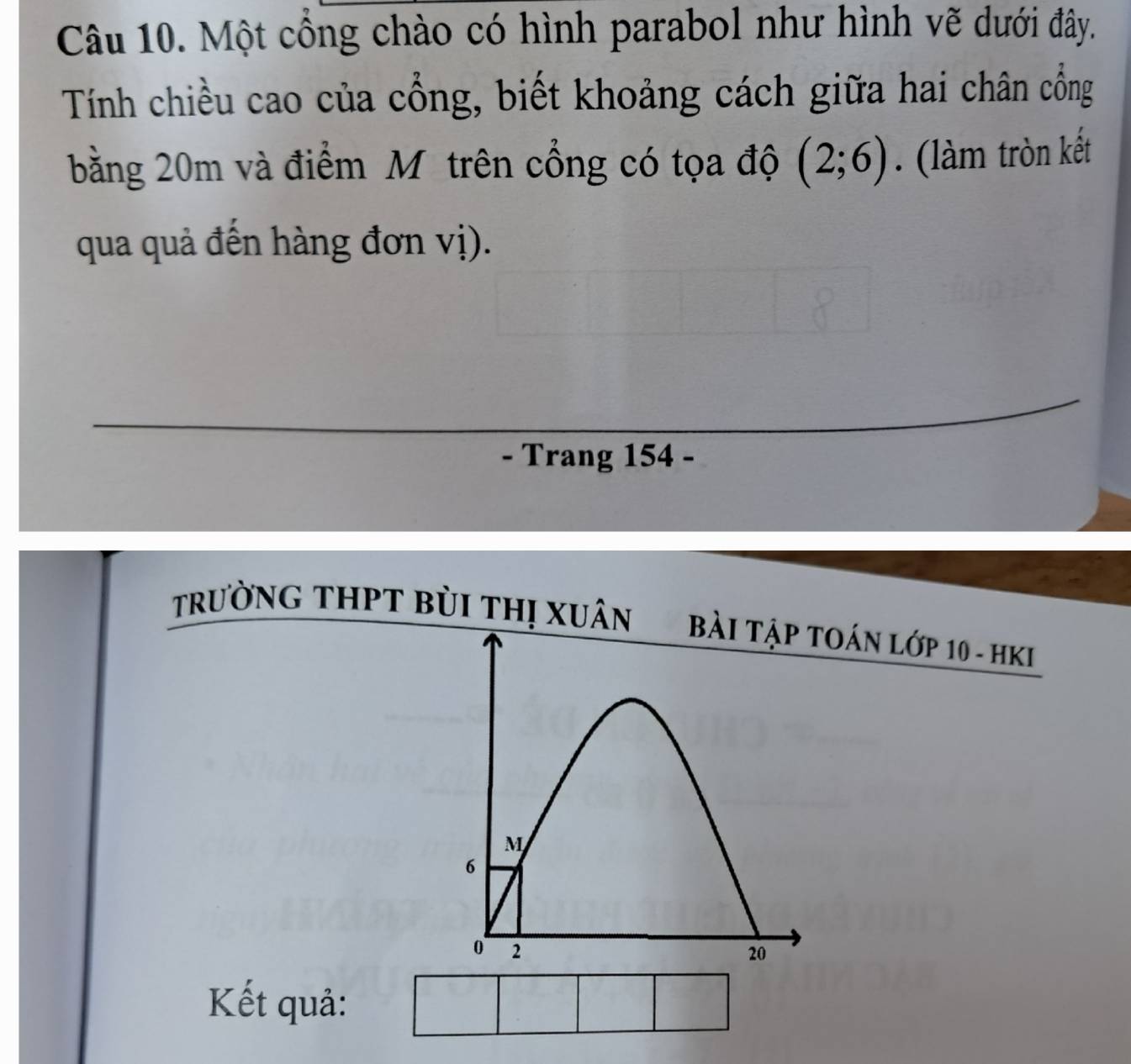 Một cổng chào có hình parabol như hình vẽ dưới đây. 
Tính chiều cao của cổng, biết khoảng cách giữa hai chân cổng 
bằng 20m và điểm M trên cổng có tọa độ (2;6). (làm tròn kết 
qua quả đến hàng đơn vị). 
- Trang 154 - 
TrườNG THPT BùI THị XUâN OáN Lớp 10 - HKI 
Kết quả: