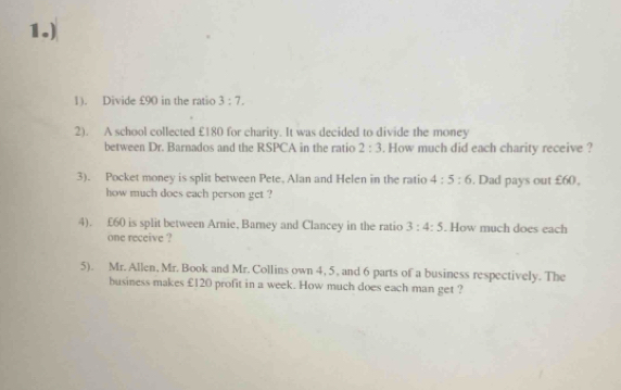 1.) 
1). Divide £90 in the ratio 3:7. 
2). A school collected £180 for charity. It was decided to divide the money 
between Dr. Barnados and the RSPCA in the ratio 2:3. How much did each charity receive ? 
3). Pocket money is split between Pete, Alan and Helen in the ratio 4:5:6. Dad pays out £60. 
how much does each person get ? 
4). £60 is split between Arnie, Barney and Clancey in the ratio 3:4:5. How much does each 
one receive ? 
5). Mr. Allen, Mr. Book and Mr. Collins own 4, 5, and 6 parts of a business respectively. The 
business makes £120 profit in a week. How much does each man get ?