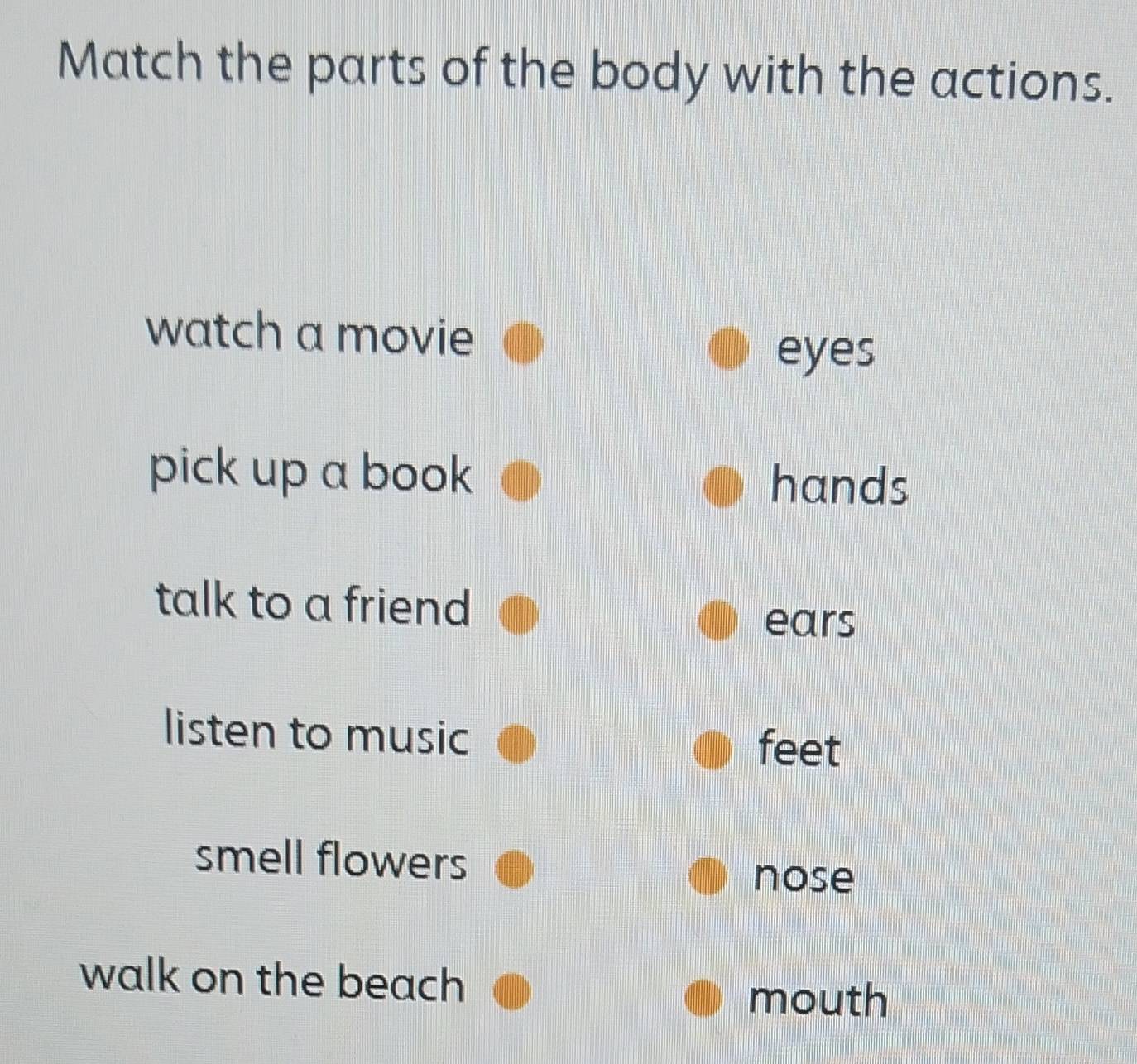 Match the parts of the body with the actions.
watch a movie
eyes
pick up a book hands
talk to a friend
ears
listen to music
feet
smell flowers
nose
walk on the beach
mouth