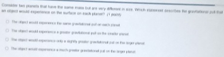 Consider two pianets that have the same mass but are very different in size. Which statement describes the gravilational pull that
an object would experience on the surface on each planet? (( poist)
The object would expenence the same gravitational pull on each planot
The object would expenence a grsater gravibations pull on the smaitor plase
The object would expesence only a sligntly grater gaavitational put on the larger planst
The object woull expenence a much grester grestational pull on the barger plasst.