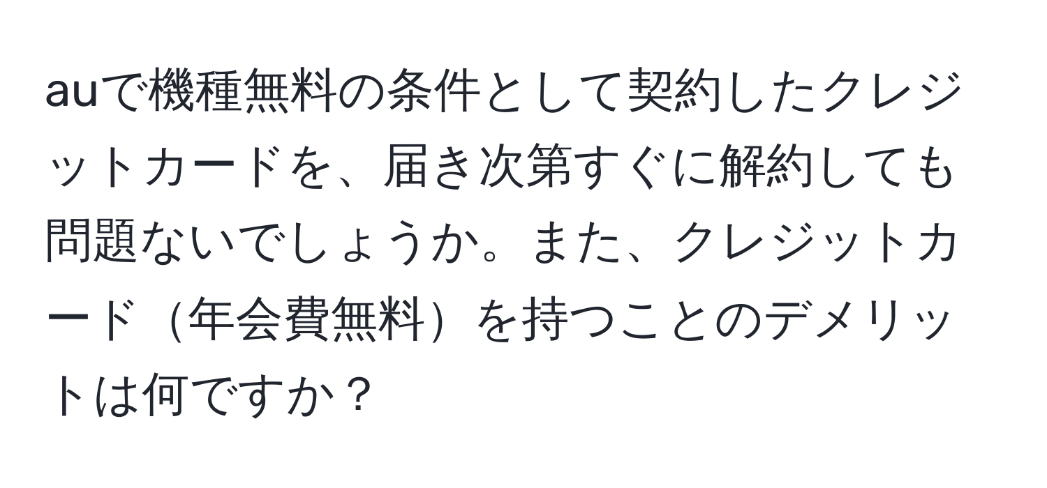 auで機種無料の条件として契約したクレジットカードを、届き次第すぐに解約しても問題ないでしょうか。また、クレジットカード年会費無料を持つことのデメリットは何ですか？