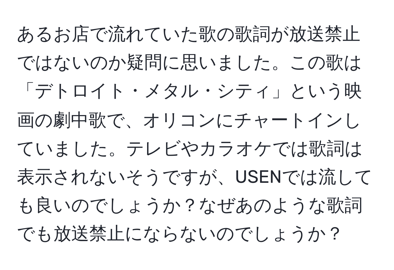 あるお店で流れていた歌の歌詞が放送禁止ではないのか疑問に思いました。この歌は「デトロイト・メタル・シティ」という映画の劇中歌で、オリコンにチャートインしていました。テレビやカラオケでは歌詞は表示されないそうですが、USENでは流しても良いのでしょうか？なぜあのような歌詞でも放送禁止にならないのでしょうか？