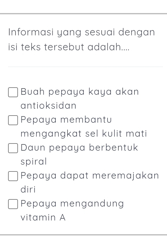 Informasi yang sesuai dengan 
isi teks tersebut adalah.... 
Buah pepaya kaya akan 
antioksidan 
Pepaya membantu 
mengangkat sel kulit mati 
Daun pepaya berbentuk 
spiral 
Pepaya dapat meremajakan 
diri 
Pepaya mengandung 
vitamin A