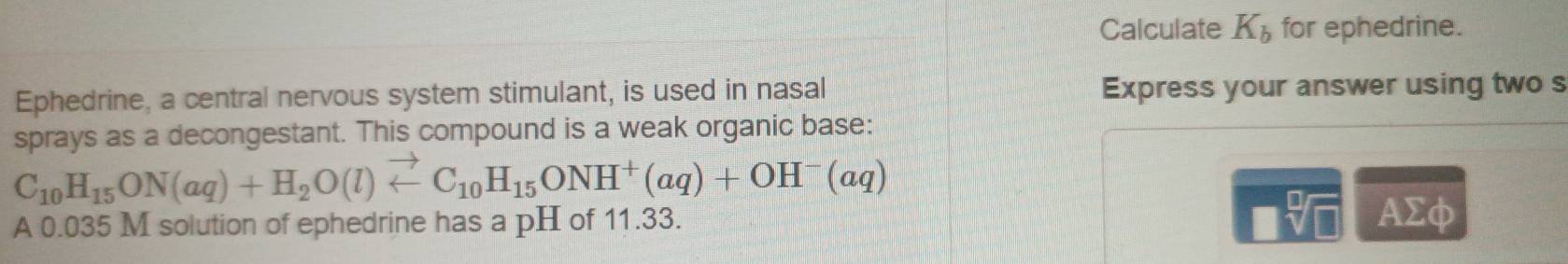 Calculate K_b for ephedrine. 
Ephedrine, a central nervous system stimulant, is used in nasal Express your answer using two s 
sprays as a decongestant. This compound is a weak organic base:
C_10H_15ON(aq)+H_2O(l)vector ∠ C_10H_15ONH^+(aq)+OH^-(aq)
A 0.035 M solution of ephedrine has a pH of 11.33. 
sqrt[□](□ ) AΣφ