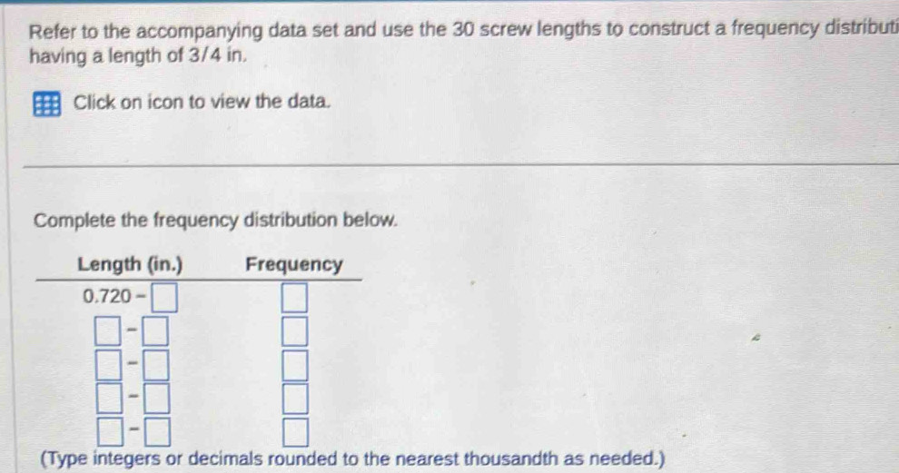 Refer to the accompanying data set and use the 30 screw lengths to construct a frequency distributi
having a length of 3/4 in.
#21 Click on icon to view the data.
Complete the frequency distribution below.
integers or decimals rounde nearest thousandth as needed.)