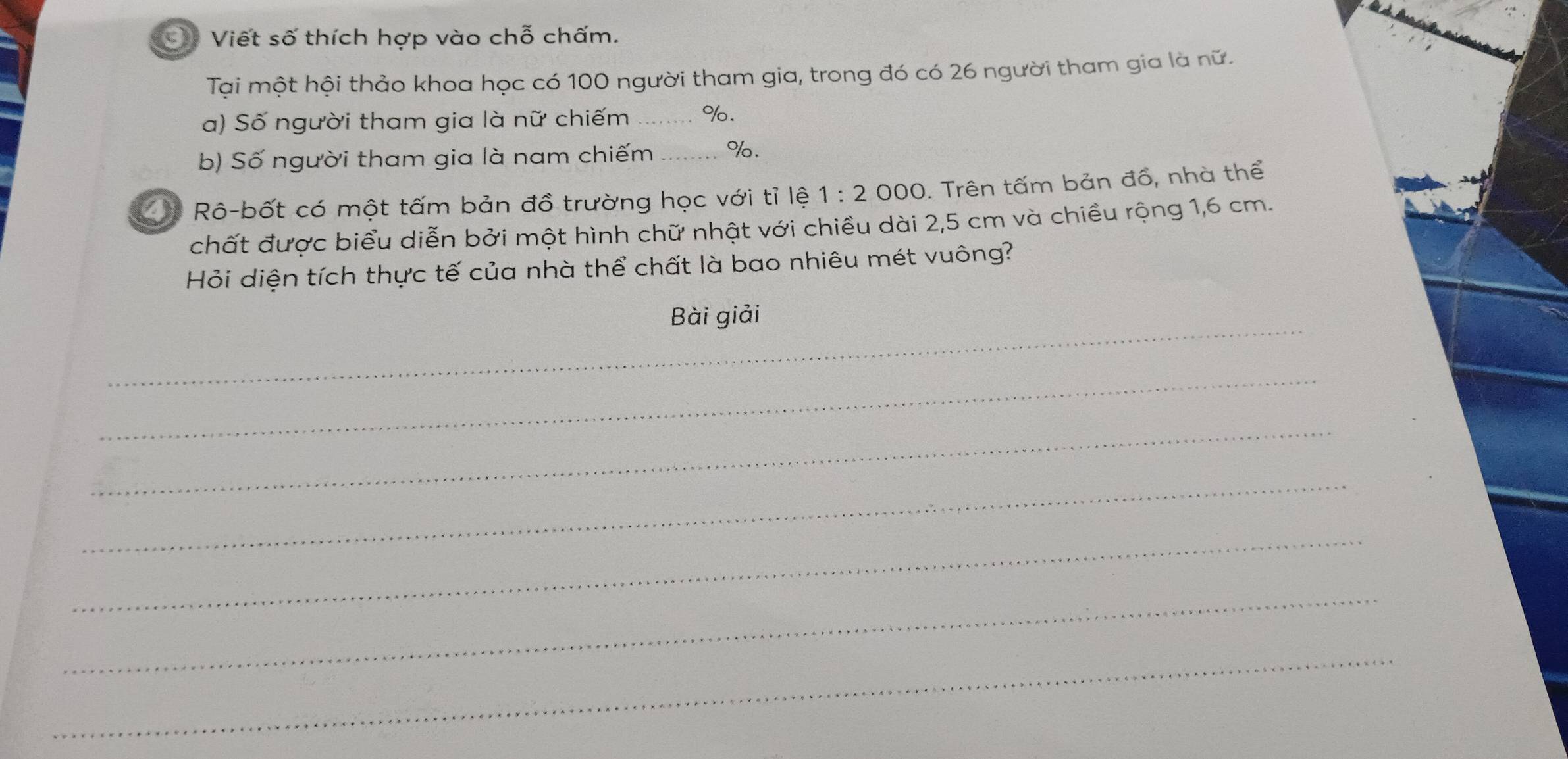 Viết số thích hợp vào chỗ chấm. 
Tại một hội thảo khoa học có 100 người tham gia, trong đó có 26 người tham gia là nữ. 
a) Số người tham gia là nữ chiếm _ %. 
b) Số người tham gia là nam chiếm _ %. 
Rô-bốt có một tấm bản đồ trường học với tỉ lệ 1:2 000. Trên tấm bản đồ, nhà thể 
chất được biểu diễn bởi một hình chữ nhật với chiều dài 2,5 cm và chiều rộng 1,6 cm. 
Hỏi diện tích thực tế của nhà thể chất là bao nhiêu mét vuông? 
_ 
Bài giải 
_ 
_ 
_ 
_ 
_ 
_