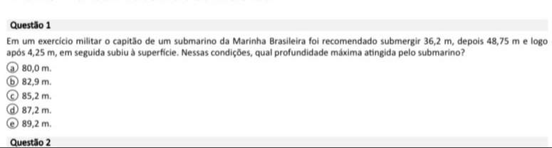 Em um exercício militar o capitão de um submarino da Marinha Brasileira foi recomendado submergir 36,2 m, depois 48,75 m e logo
após 4,25 m, em seguida subiu à superfície. Nessas condições, qual profundidade máxima atingida pelo submarino?
a 80,0 m.
ⓑb 82,9 m.
Ⓒ 85,2 m.
ⓓ 87,2 m.
ⓔ 89,2 m.
Questão 2