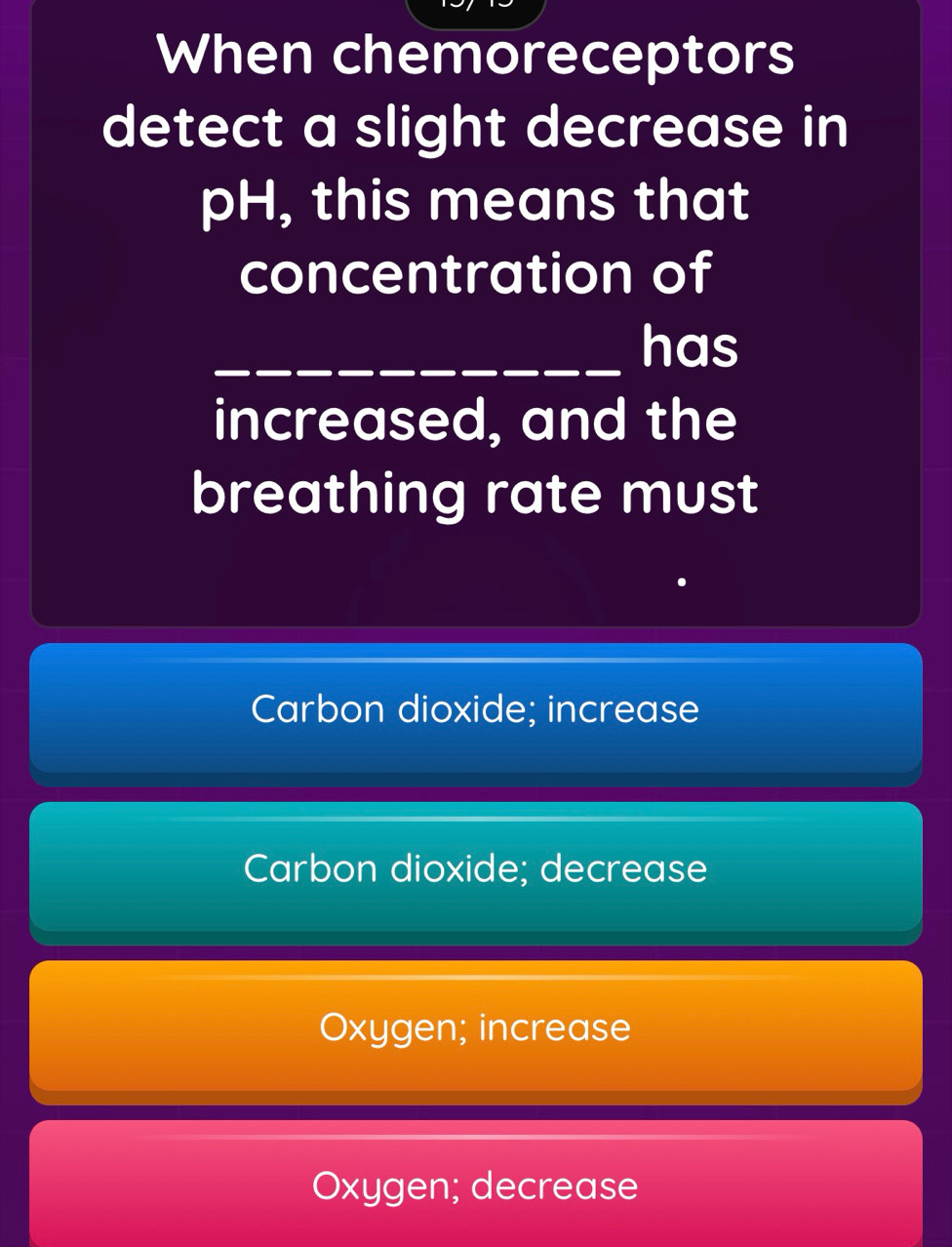 When chemoreceptors
detect a slight decrease in
pH, this means that
concentration of
_has
increased, and the
breathing rate must
Carbon dioxide; increase
Carbon dioxide; decrease
Oxygen; increase
Oxygen; decrease