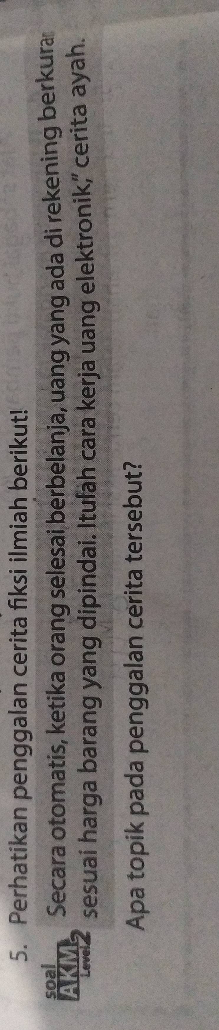 Perhatikan penggalan cerita fiksi ilmiah berikut! 
soal 
AKM Secara otomatis, ketika orang selesai berbelanja, uang yang ada di rekening berkura 
Level sesuai harga barang yang dipindai. Itufah cara kerja uang elektronik,' cerita ayah. 
Apa topik pada penggalan cerita tersebut?