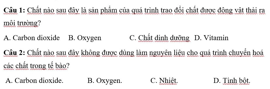 Chất nào sau đây là sản phẩm của quá trình trao đổi chất được động vật thải ra
môi trường?
A. Carbon dioxide B. Oxygen C. Chất dinh dưỡng D. Vitamin
Cầu 2: Chất nào sau đây không được dùng làm nguyên liêu cho quá trình chuyển hoá
các chất trong tế bào?
A. Carbon dioxide. B. Oxygen. C. Nhiệt. D. Tinh bột.