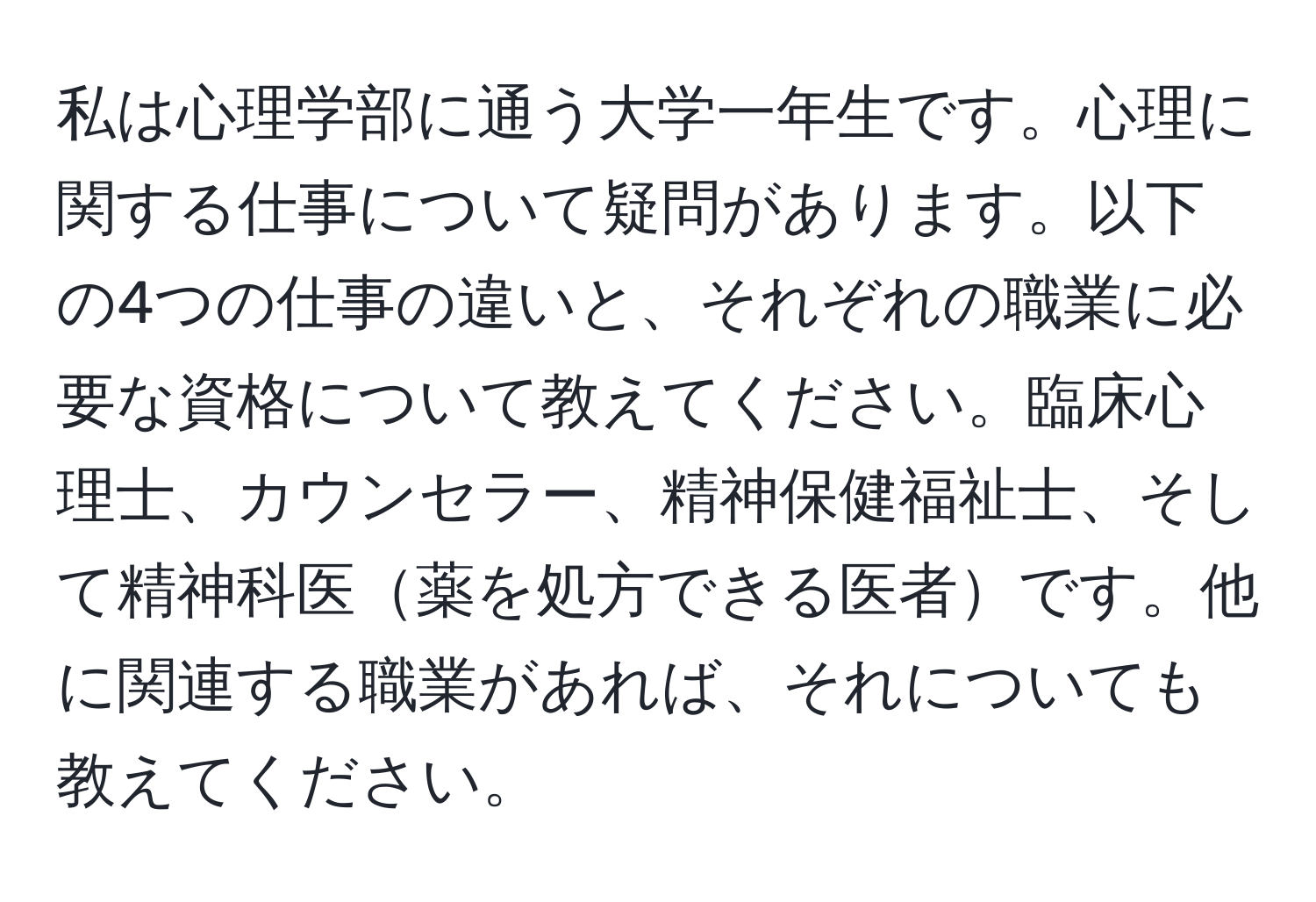 私は心理学部に通う大学一年生です。心理に関する仕事について疑問があります。以下の4つの仕事の違いと、それぞれの職業に必要な資格について教えてください。臨床心理士、カウンセラー、精神保健福祉士、そして精神科医薬を処方できる医者です。他に関連する職業があれば、それについても教えてください。