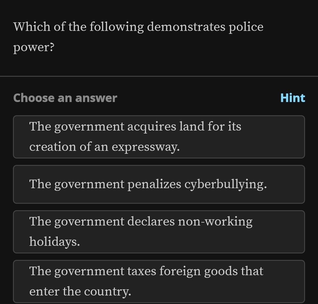 Which of the following demonstrates police
power?
Choose an answer Hint
The government acquires land for its
creation of an expressway.
The government penalizes cyberbullying.
The government declares non-working
holidays.
The government taxes foreign goods that
enter the country.