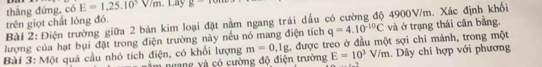 thẳng đứng, có E=1,25.10^5V/m. Lay g- 
Bài 2: Điện trường giữa 2 bản kim loại đặt nằm ngang trái dấu có cường độ 4900V/m. Xác định khối 
trên giọt chất lỏng đó.
q=4.10^(-10)C và ở trạng thái cân bằng. 
lượng của hạt bụi đặt trong điện trường này nếu nó mang điện tích , được treo ở đầu một sợi chỉ mảnh, trong một 
Bài 3: Một quả cầu nhỏ tích điện, có khối lượng m=0, 1g
m ngang và có cường độ điện trường E=10^3V/m. Dây chỉ hợp với phương