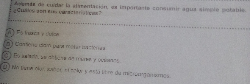 Además de cuidar la alimentación, es importante consumir agua simple potable.
¿Cuáles son sus caracteristicas?
A ) Es fresca y dulce.
B) Contiene cloro para matar bacterias.
C) Es salada, se obtiene de mares y océanos.
D) No tiene olor, sabor, ni color y está libre de microorganismos.