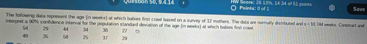 Question 50, 9,4,14 HW Score: 28.13%, 14.34 of 51 points Save 
Points: 0 of 1 
The following data represent the age (in weeks) at which babies first crawl based on a survey of 12 mothers. The data are normally distributed and s=10.744 weeks. Construct and 
interpret a 90% confidence interval for the population standard deviation of the age (in weeks) at which babies first crawl.
54 29 44 34 38 27
48 35 58 25 37 29