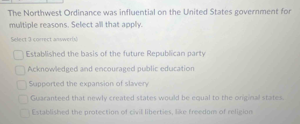 The Northwest Ordinance was influential on the United States government for
multiple reasons. Select all that apply.
Select 3 correct answer(s)
Established the basis of the future Republican party
Acknowledged and encouraged public education
Supported the expansion of slavery
Guaranteed that newly created states would be equal to the original states.
Established the protection of civil liberties, like freedom of religion