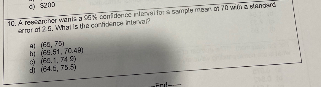 d) $200
10. A researcher wants a 95% confidence interval for a sample mean of 70 with a standard
error of 2.5. What is the confidence interval?
a) (65,75)
b) (69.51,70.49)
c) (65.1,74.9)
d) (64.5,75.5)
_