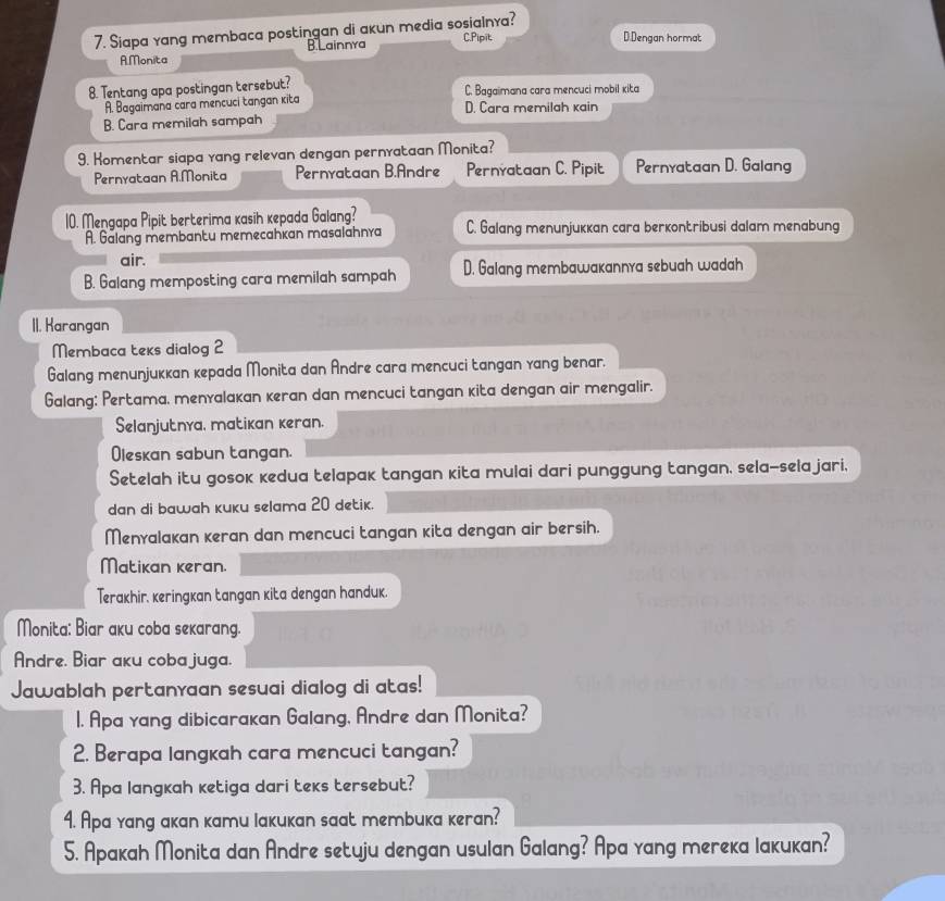 Siapa yang membaca postingan di akun media sosialnya? C.Pipit
A.Monita B Lainnya
D.Dengan hormat
8. Tentang apa postingan tersebut? C. Bagaimana cara mencuci mobil kita
A. Bagaimana cara mencuci tangan kita D. Cara memilah kain
B. Cara memilah sampah
9. Homentar siapa yang relevan dengan pernyataan Monita?
Pernyataan A.Monita Pernyataan B.Andre Pernyataan C. Pipit Pernyataan D. Galang
10. Mengapa Pipit berterima kasih kepada Galang? C. Galang menunjukkan cara berkontribusi dalam menabung
A. Galang membantu memecahkan masalahnra
air.
B. Galang memposting cara memilah sampah D. Galang membawakannra sebuah wadah
II. Karangan
Membaca teks dialog 2
Galang menunjuккan кepada Monita dan Andre cara mencuci Łangan yang benar.
Galang: Pertama, menyalakan keran dan mencuci tangan kita dengan air mengalir.
Selanjutnya, matikan keran.
Oleskan sabun tangan.
Setelah itu gosok кedua telapak tangan kita mulai dari punggung tangan, sela-sela jari,
dan di bawah kuku selama 20 detik.
Menyalakan keran dan mencuci tangan kita dengan air bersih.
Matikan keran.
Terakhir, keringkan tangan kita dengan handuk.
Monita: Biar aku coba sekarang.
Andre, Biar aku coba juga.
Jawablah pertanyaan sesuai dialog di atas!
1. Apa yang dibicarakan Galang, Andre dan Monita?
2. Berapa langkah cara mencuci tangan?
3. Apa langkah ketiga dari teks tersebut?
4. Apа yang aкan кamu Iaкuкan saat membuкa кeran?
5. Apakah Monita dan Andre setuju dengan usulan Galang? Apa yang mereka lakukan?