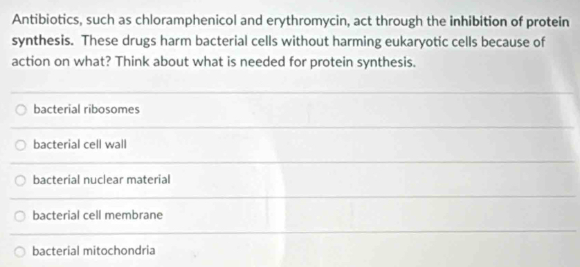 Antibiotics, such as chloramphenicol and erythromycin, act through the inhibition of protein
synthesis. These drugs harm bacterial cells without harming eukaryotic cells because of
action on what? Think about what is needed for protein synthesis.
bacterial ribosomes
bacterial cell wall
bacterial nuclear material
bacterial cell membrane
bacterial mitochondria