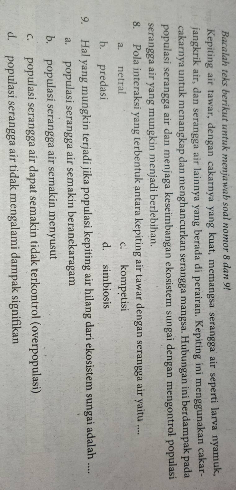 Bacalah teks berikut untuk menjawab soal nomor 8 dan 9!
Kepiting air tawar, dengan cakarnya yang kuat, memangsa serangga air seperti larva nyamuk,
jangkrik air, dan serangga air lainnya yang berada di perairan. Kepiting ini menggunakan cakar-
cakarnya untuk menangkap dan menghancurkan serangga mangsa. Hubungan ini berdampak pada
populasi serangga air dan menjaga keseimbangan ekosistem sungai dengan mengontrol populasi
serangga air yang mungkin menjadi berlebihan.
8. Pola interaksi yang terbentuk antara kepiting air tawar dengan serangga air yaitu ....
a. netral c. kompetisi
b. predasi
d. simbiosis
9. Hal yang mungkin terjadi jika populasi kepiting air hilang dari ekosistem sungai adalah ....
a. populasi serangga air semakin beranekaragam
b. populasi serangga air semakin menyusut
c. populasi serangga air dapat semakin tidak terkontrol (overpopulasi)
d. populasi serangga air tidak mengalami dampak signifikan