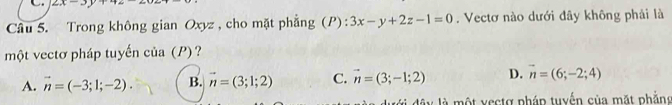 2x-3
Câu 5. Trong không gian Oxyz , cho mặt phẳng (P): 3x-y+2z-1=0. Vectơ nào dưới đây không phải là
một vectơ pháp tuyến của (P) ?
A. vector n=(-3;1;-2). B. vector n=(3;1;2) C. vector n=(3;-1;2) D. vector n=(6;-2;4)
là một vectợ pháp tuyến của mặt phẳng