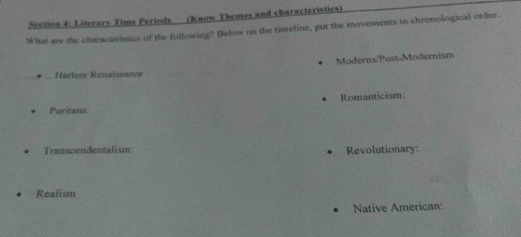 Literary Time Periods (Know Themes and characteristics) 
What are the characteristics of the following? Below on the timeline, put the movements in chronological order. 
Moderns/Post-Modernism 
Harlem Renaissance 
Romanticism: 
Puritans 
Transcendentalism: Revolutionary: 
Realism 
Native American: