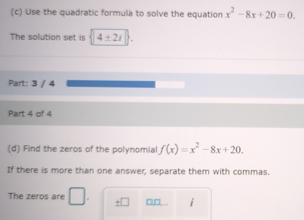 Use the quadratic formula to solve the equation x^2-8x+20=0. 
The solution set is 4± 2i
Part: 3 / 4 
Part 4 of 4 
(d) Find the zeros of the polynomial f(x)=x^2-8x+20. 
If there is more than one answer, separate them with commas. 
The zeros are 
7 
i