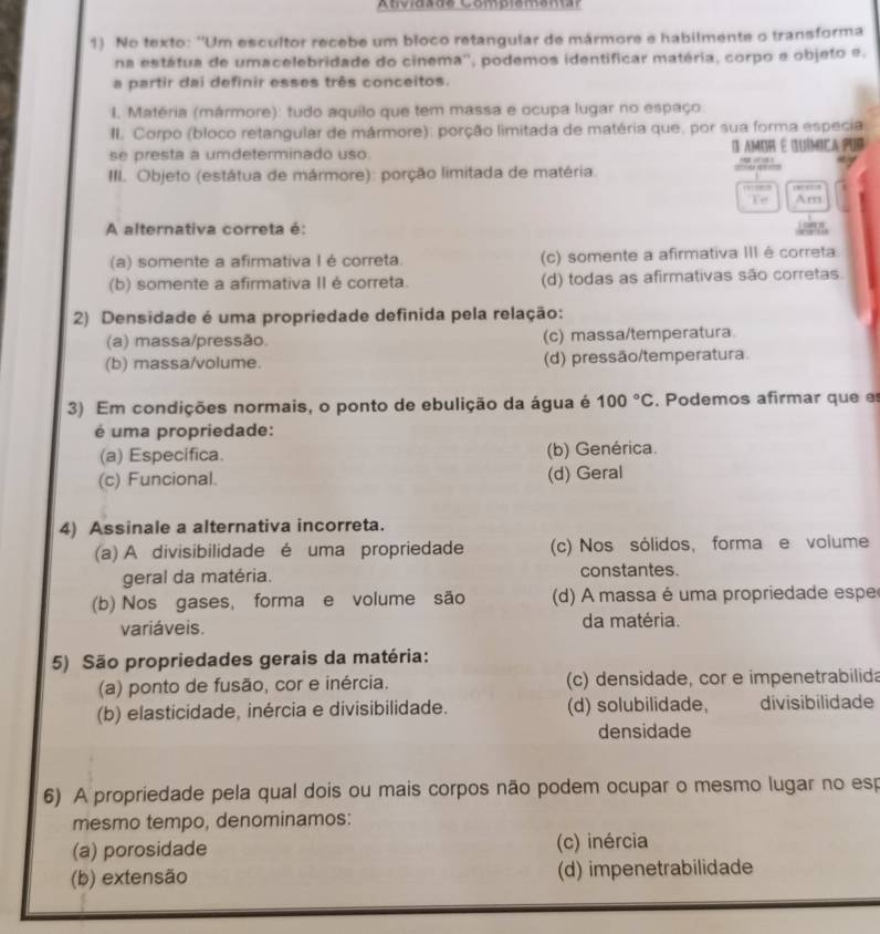 Anvidadé Compiementar
1) No texto: ''Um escultor recebe um bloco retangular de mármore e habilmente o transforma
na estátua de umacelebridade do cinema'', podemos identificar matéria, corpo e objeto e.
a partir dai definir esses três conceitos.
I. Matéria (mármore): tudo aquilo que tem massa e ocupa lugar no espaço.
II. Corpo (bloco retangular de mármore): porção limitada de matéria que, por sua forma especia
se presta a umdeterminado uso. O amor é química por
III. Objeto (estátua de mármore): porção limitada de matéria.
,     
Te Am
A alternativa correta é:
(a) somente a afirmativa I é correta. (c) somente a afirmativa III é correta
(b) somente a afirmativa II é correta. (d) todas as afirmativas são corretas.
2) Densidade é uma propriedade definida pela relação:
(a) massa/pressão. (c) massa/temperatura
(b) massa/volume. (d) pressão/temperatura
3) Em condições normais, o ponto de ebulição da água é 100°C. Podemos afirmar que e
é uma propriedade:
(a) Especifica. (b) Genérica.
(c) Funcional. (d) Geral
4) Assinale a alternativa incorreta.
(a) A divisibilidade é uma propriedade (c) Nos sólidos, forma e volume
geral da matéria. constantes.
(b) Nos gases, forma e volume são (d) A massa é uma propriedade espe
variáveis. da matéria.
5) São propriedades gerais da matéria:
(a) ponto de fusão, cor e inércia. (c) densidade, cor e impenetrabilida
(b) elasticidade, inércia e divisibilidade. (d) solubilidade, divisibilidade
densidade
6) A propriedade pela qual dois ou mais corpos não podem ocupar o mesmo lugar no esp
mesmo tempo, denominamos:
(a) porosidade (c) inércia
(b) extensão (d) impenetrabilidade